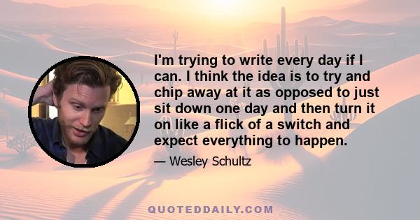 I'm trying to write every day if I can. I think the idea is to try and chip away at it as opposed to just sit down one day and then turn it on like a flick of a switch and expect everything to happen.