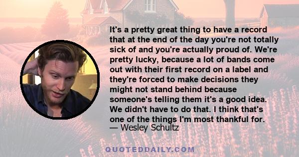 It's a pretty great thing to have a record that at the end of the day you're not totally sick of and you're actually proud of. We're pretty lucky, because a lot of bands come out with their first record on a label and
