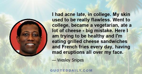 I had acne late, in college. My skin used to be really flawless. Went to college, became a vegetarian, ate a lot of cheese - big mistake. Here I am trying to be healthy and I'm eating grilled cheese sandwiches and