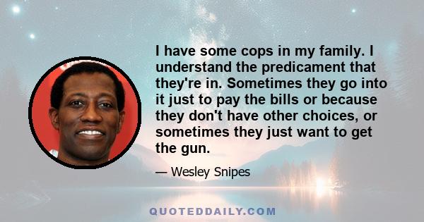 I have some cops in my family. I understand the predicament that they're in. Sometimes they go into it just to pay the bills or because they don't have other choices, or sometimes they just want to get the gun.