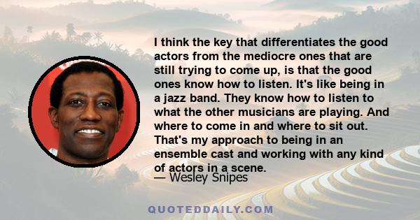 I think the key that differentiates the good actors from the mediocre ones that are still trying to come up, is that the good ones know how to listen. It's like being in a jazz band. They know how to listen to what the