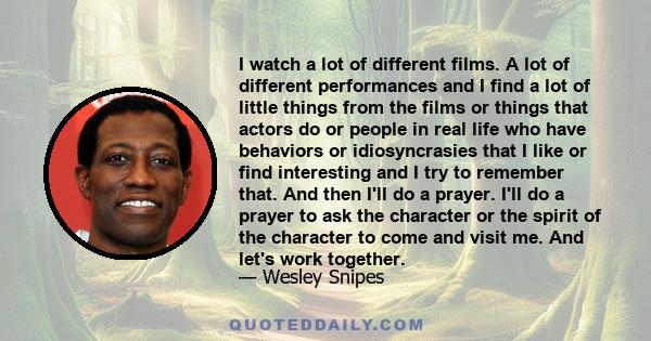 I watch a lot of different films. A lot of different performances and I find a lot of little things from the films or things that actors do or people in real life who have behaviors or idiosyncrasies that I like or find 