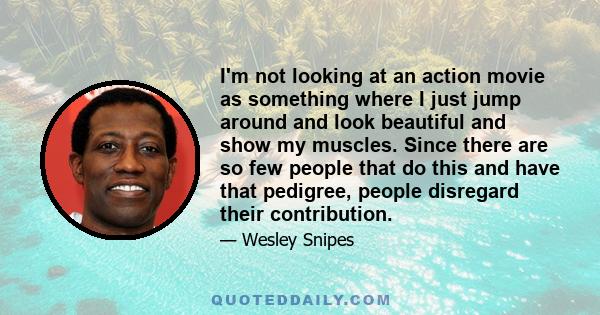 I'm not looking at an action movie as something where I just jump around and look beautiful and show my muscles. Since there are so few people that do this and have that pedigree, people disregard their contribution.