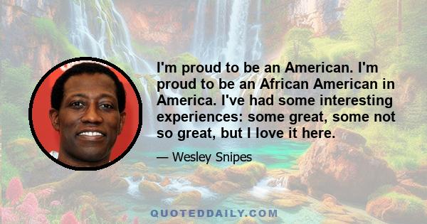 I'm proud to be an American. I'm proud to be an African American in America. I've had some interesting experiences: some great, some not so great, but I love it here.