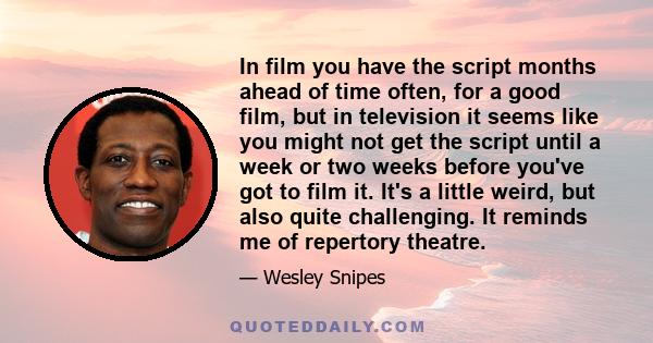 In film you have the script months ahead of time often, for a good film, but in television it seems like you might not get the script until a week or two weeks before you've got to film it. It's a little weird, but also 