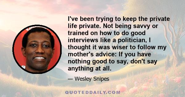 I've been trying to keep the private life private. Not being savvy or trained on how to do good interviews like a politician, I thought it was wiser to follow my mother's advice: If you have nothing good to say, don't