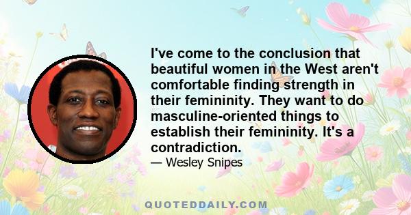 I've come to the conclusion that beautiful women in the West aren't comfortable finding strength in their femininity. They want to do masculine-oriented things to establish their femininity. It's a contradiction.