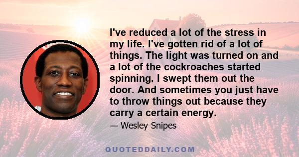 I've reduced a lot of the stress in my life. I've gotten rid of a lot of things. The light was turned on and a lot of the cockroaches started spinning. I swept them out the door. And sometimes you just have to throw