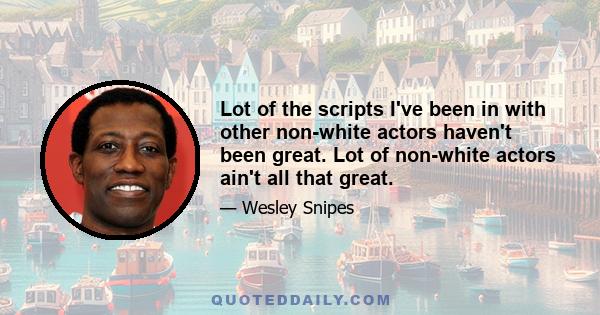 Lot of the scripts I've been in with other non-white actors haven't been great. Lot of non-white actors ain't all that great.