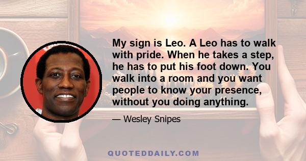 My sign is Leo. A Leo has to walk with pride. When he takes a step, he has to put his foot down. You walk into a room and you want people to know your presence, without you doing anything.