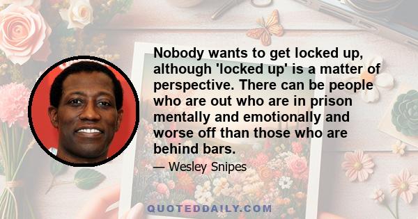 Nobody wants to get locked up, although 'locked up' is a matter of perspective. There can be people who are out who are in prison mentally and emotionally and worse off than those who are behind bars.