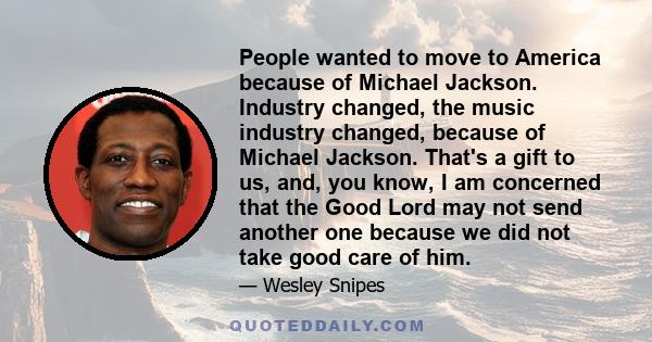 People wanted to move to America because of Michael Jackson. Industry changed, the music industry changed, because of Michael Jackson. That's a gift to us, and, you know, I am concerned that the Good Lord may not send