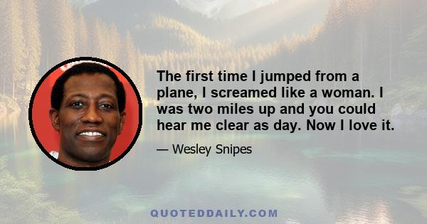 The first time I jumped from a plane, I screamed like a woman. I was two miles up and you could hear me clear as day. Now I love it.