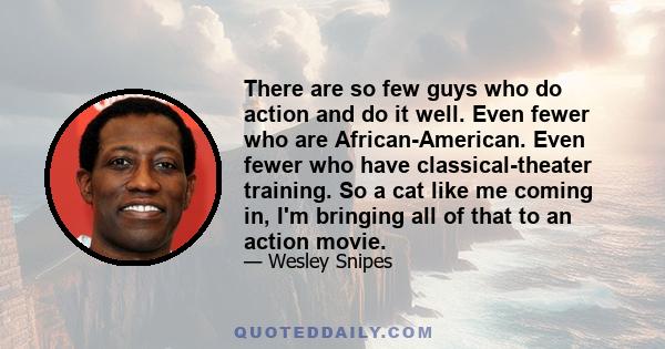 There are so few guys who do action and do it well. Even fewer who are African-American. Even fewer who have classical-theater training. So a cat like me coming in, I'm bringing all of that to an action movie.