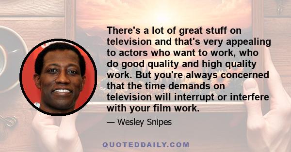 There's a lot of great stuff on television and that's very appealing to actors who want to work, who do good quality and high quality work. But you're always concerned that the time demands on television will interrupt