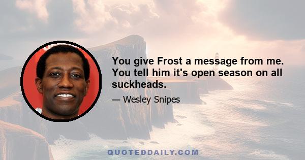 You give Frost a message from me. You tell him it's open season on all suckheads.