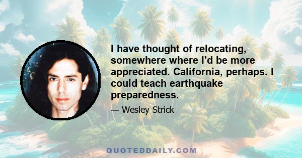 I have thought of relocating, somewhere where I'd be more appreciated. California, perhaps. I could teach earthquake preparedness.