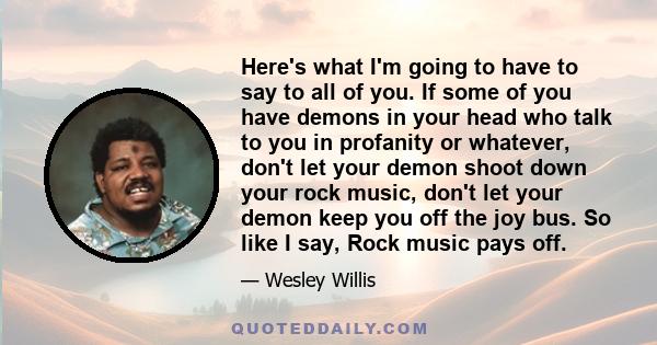 Here's what I'm going to have to say to all of you. If some of you have demons in your head who talk to you in profanity or whatever, don't let your demon shoot down your rock music, don't let your demon keep you off