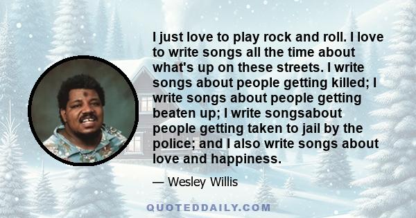 I just love to play rock and roll. I love to write songs all the time about what's up on these streets. I write songs about people getting killed; I write songs about people getting beaten up; I write songsabout people