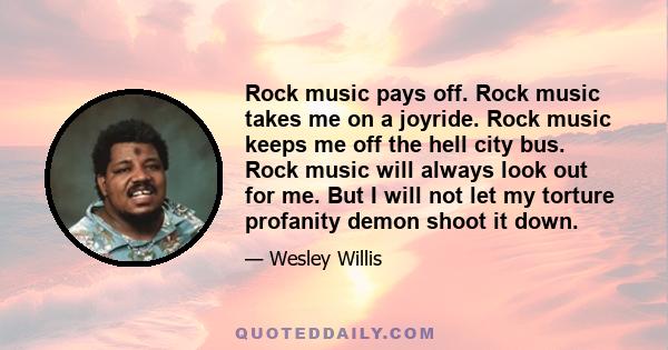 Rock music pays off. Rock music takes me on a joyride. Rock music keeps me off the hell city bus. Rock music will always look out for me. But I will not let my torture profanity demon shoot it down.