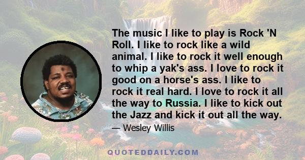 The music I like to play is Rock 'N Roll. I like to rock like a wild animal. I like to rock it well enough to whip a yak's ass. I love to rock it good on a horse's ass. I like to rock it real hard. I love to rock it all 