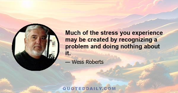 Much of the stress you experience may be created by recognizing a problem and doing nothing about it.