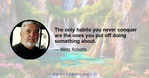 The only habits you never conquer are the ones you put off doing something about.