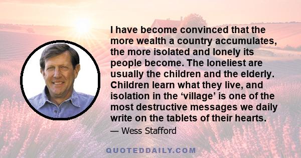 I have become convinced that the more wealth a country accumulates, the more isolated and lonely its people become. The loneliest are usually the children and the elderly. Children learn what they live, and isolation in 