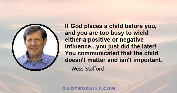 If God places a child before you, and you are too busy to wield either a positive or negative influence...you just did the later! You communicated that the child doesn't matter and isn't important.