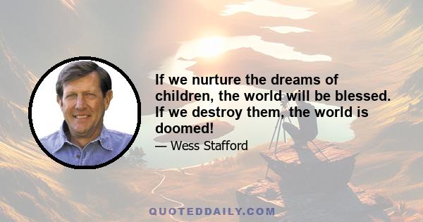 If we nurture the dreams of children, the world will be blessed. If we destroy them, the world is doomed!