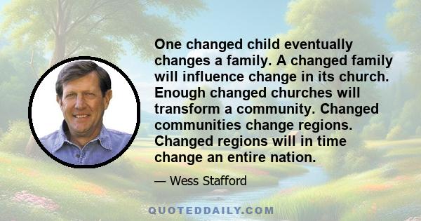 One changed child eventually changes a family. A changed family will influence change in its church. Enough changed churches will transform a community. Changed communities change regions. Changed regions will in time