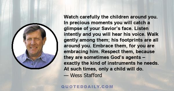 Watch carefully the children around you. In precious moments you will catch a glimpse of your Savior’s face. Listen intently and you will hear his voice. Walk gently among them; his footprints are all around you.