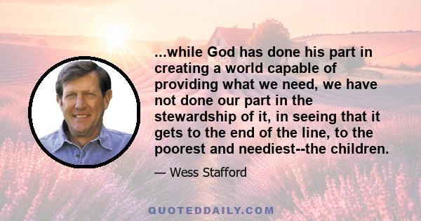 ...while God has done his part in creating a world capable of providing what we need, we have not done our part in the stewardship of it, in seeing that it gets to the end of the line, to the poorest and neediest--the