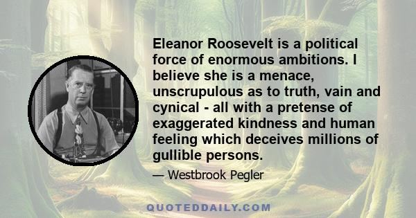 Eleanor Roosevelt is a political force of enormous ambitions. I believe she is a menace, unscrupulous as to truth, vain and cynical - all with a pretense of exaggerated kindness and human feeling which deceives millions 