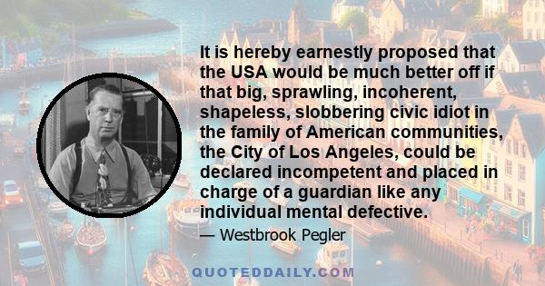 It is hereby earnestly proposed that the USA would be much better off if that big, sprawling, incoherent, shapeless, slobbering civic idiot in the family of American communities, the City of Los Angeles, could be