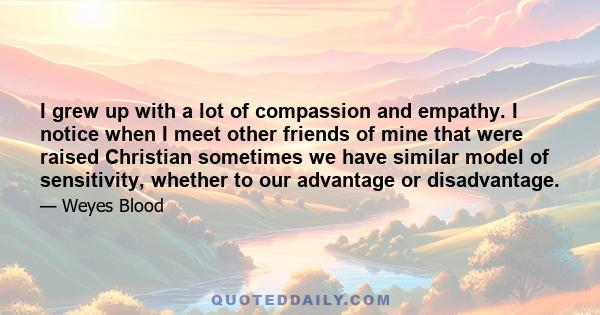 I grew up with a lot of compassion and empathy. I notice when I meet other friends of mine that were raised Christian sometimes we have similar model of sensitivity, whether to our advantage or disadvantage.