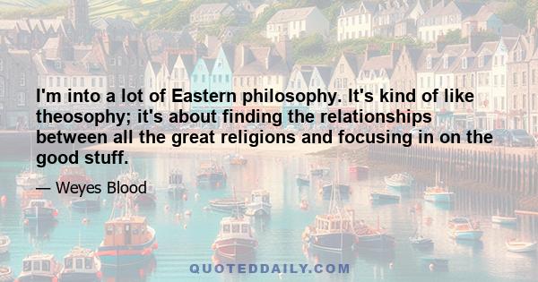 I'm into a lot of Eastern philosophy. It's kind of like theosophy; it's about finding the relationships between all the great religions and focusing in on the good stuff.