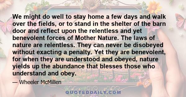 We might do well to stay home a few days and walk over the fields, or to stand in the shelter of the barn door and reflect upon the relentless and yet benevolent forces of Mother Nature. The laws of nature are