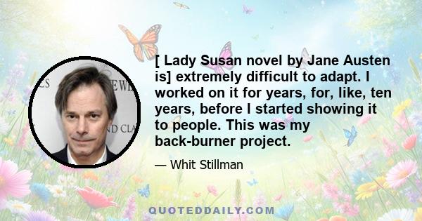 [ Lady Susan novel by Jane Austen is] extremely difficult to adapt. I worked on it for years, for, like, ten years, before I started showing it to people. This was my back-burner project.