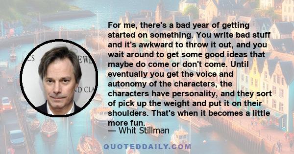 For me, there's a bad year of getting started on something. You write bad stuff and it's awkward to throw it out, and you wait around to get some good ideas that maybe do come or don't come. Until eventually you get the 