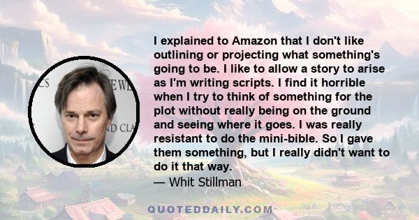 I explained to Amazon that I don't like outlining or projecting what something's going to be. I like to allow a story to arise as I'm writing scripts. I find it horrible when I try to think of something for the plot