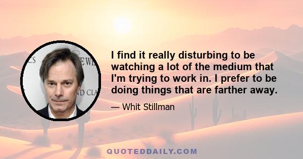 I find it really disturbing to be watching a lot of the medium that I'm trying to work in. I prefer to be doing things that are farther away.