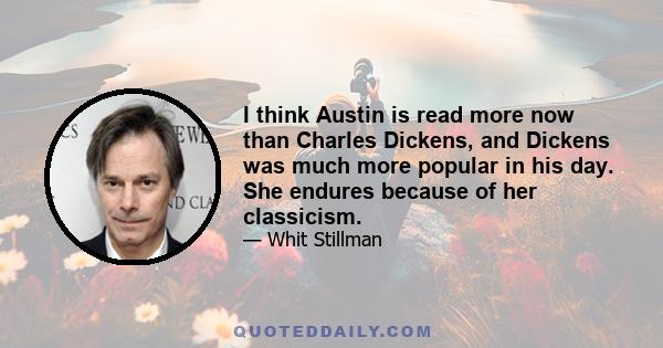 I think Austin is read more now than Charles Dickens, and Dickens was much more popular in his day. She endures because of her classicism.