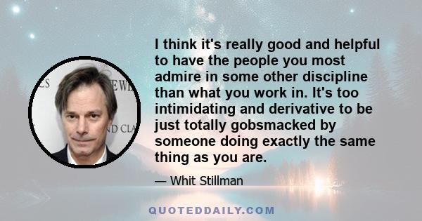 I think it's really good and helpful to have the people you most admire in some other discipline than what you work in. It's too intimidating and derivative to be just totally gobsmacked by someone doing exactly the