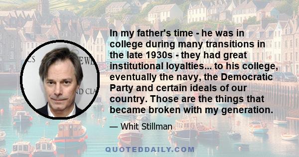 In my father's time - he was in college during many transitions in the late 1930s - they had great institutional loyalties... to his college, eventually the navy, the Democratic Party and certain ideals of our country.