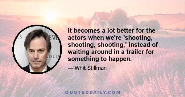 It becomes a lot better for the actors when we're 'shooting, shooting, shooting,' instead of waiting around in a trailer for something to happen.