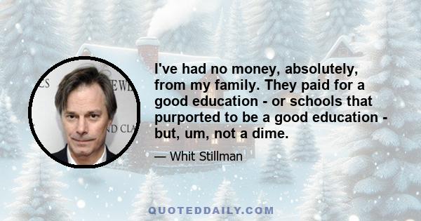 I've had no money, absolutely, from my family. They paid for a good education - or schools that purported to be a good education - but, um, not a dime.