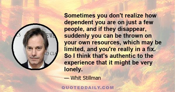 Sometimes you don't realize how dependent you are on just a few people, and if they disappear, suddenly you can be thrown on your own resources, which may be limited, and you're really in a fix. So I think that's