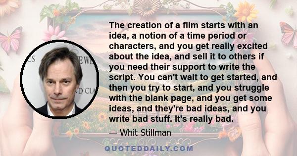 The creation of a film starts with an idea, a notion of a time period or characters, and you get really excited about the idea, and sell it to others if you need their support to write the script. You can't wait to get