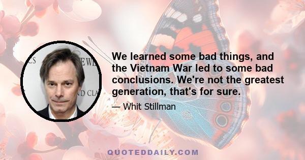 We learned some bad things, and the Vietnam War led to some bad conclusions. We're not the greatest generation, that's for sure.